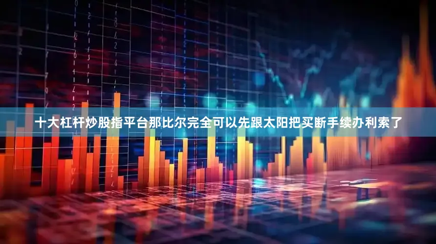 十大杠杆炒股指平台那比尔完全可以先跟太阳把买断手续办利索了