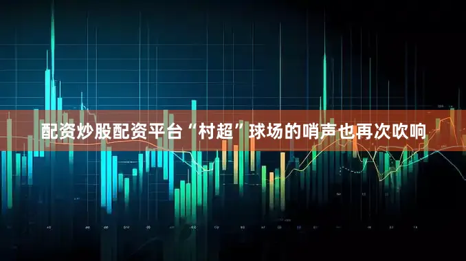 配资炒股配资平台“村超”球场的哨声也再次吹响