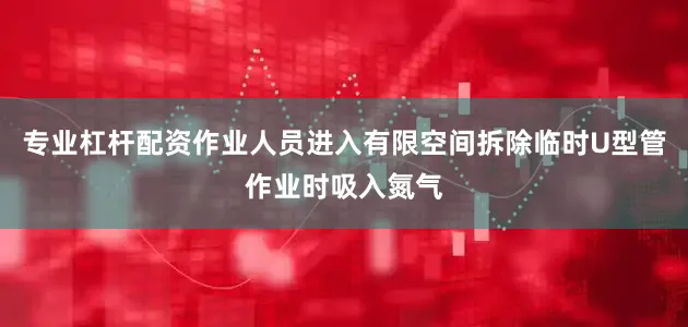 专业杠杆配资作业人员进入有限空间拆除临时U型管作业时吸入氮气