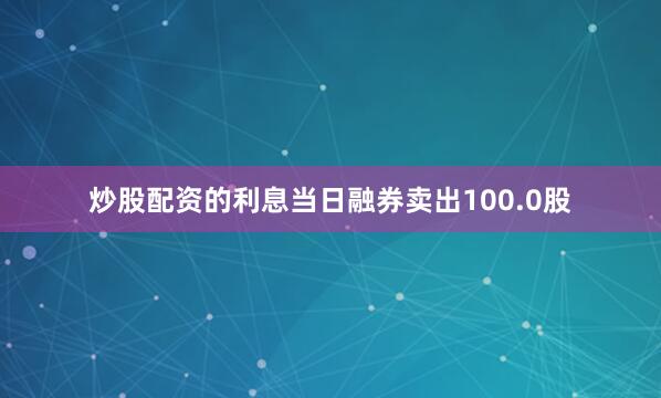 炒股配资的利息当日融券卖出100.0股